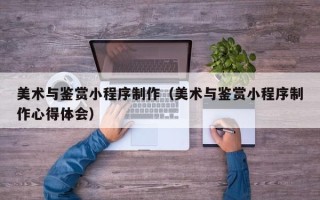 安岳美术与鉴赏小程序制作（美术与鉴赏小程序制作心得体会）